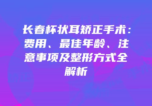 长春杯状耳矫正手术：费用、最佳年龄、注意事项及整形方式全解析