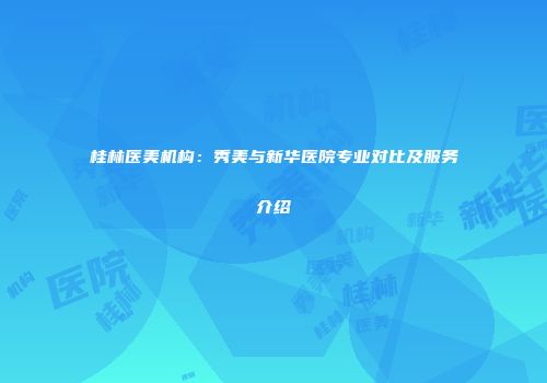 桂林医美机构：秀美与新华医院专业对比及服务介绍