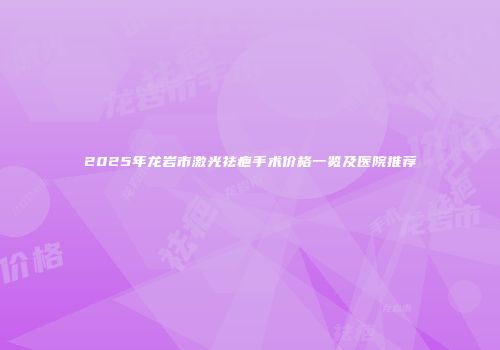 2025年龙岩市激光祛疤手术价格一览及医院推荐