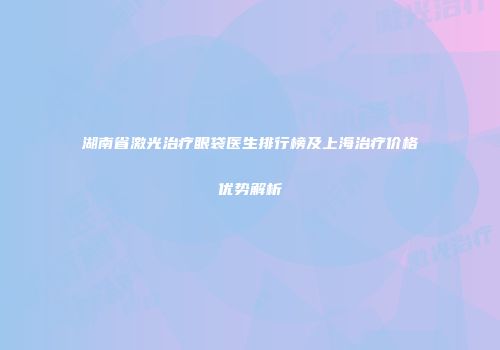 湖南省激光治疗眼袋医生排行榜及上海治疗价格优势解析