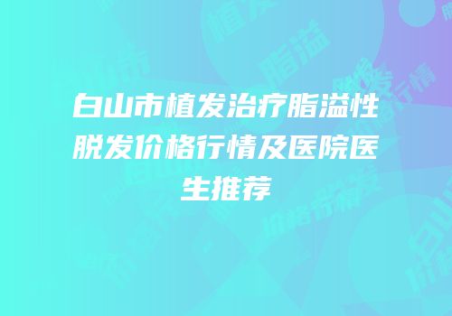 白山市植发治疗脂溢性脱发价格行情及医院医生推荐
