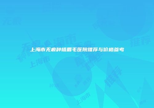 上海市无痕种植眉毛医院推荐与价格参考