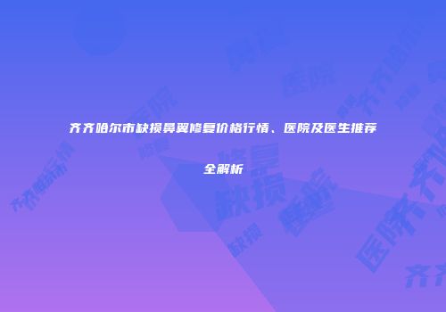 齐齐哈尔市缺损鼻翼修复价格行情、医院及医生推荐全解析