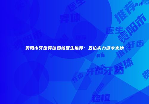 贵阳市牙齿异体移植医生推荐：五位实力派专家榜
