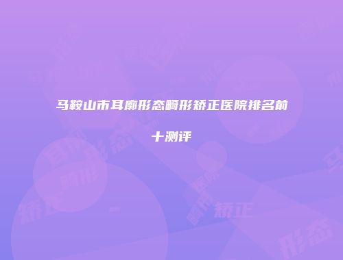 马鞍山市耳廓形态畸形矫正医院排名前十测评