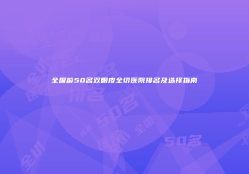全国前50名双眼皮全切医院排名及选择指南
