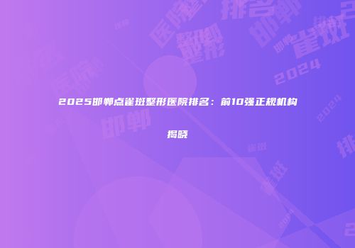 2025邯郸点雀斑整形医院排名：前10强正规机构揭晓