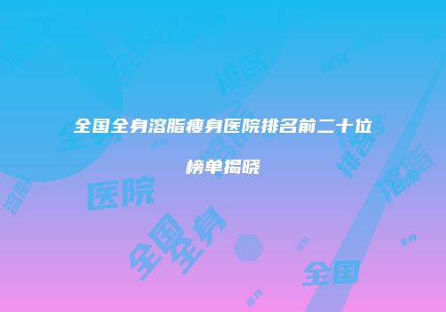 全国全身溶脂瘦身医院排名前二十位榜单揭晓