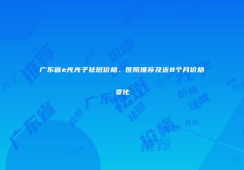 广东省e光光子祛斑价格、医院推荐及近8个月价格变化