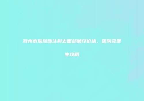 滁州市玻尿酸注射去面部皱纹价格、医院及医生攻略
