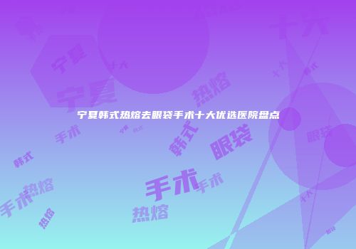 宁夏韩式热熔去眼袋手术十大优选医院盘点