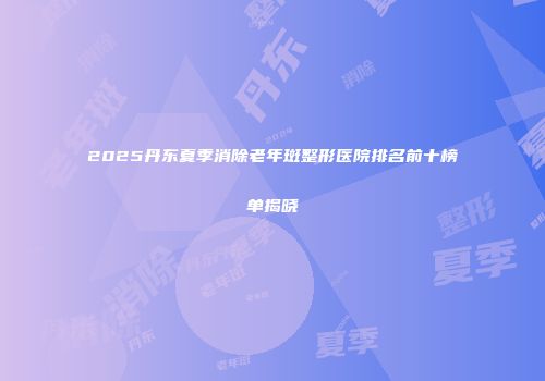 2025丹东夏季消除老年斑整形医院排名前十榜单揭晓