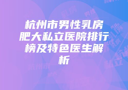 杭州市男性乳房肥大私立医院排行榜及特色医生解析