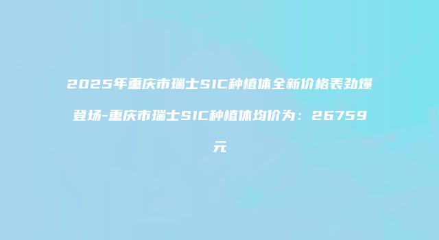 2025年重庆市瑞士SIC种植体全新价格表劲爆登场-重庆市瑞士SIC种植体均价为：26759元