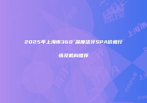 2025年上海市360°深度洁牙SPA价格行情及机构推荐