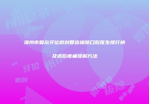 漳州市复杂牙位微创智齿拔除口腔医生排行榜及术后疼痛缓解方法