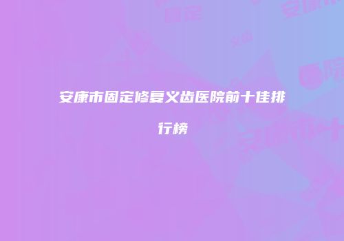 安康市固定修复义齿医院前十佳排行榜