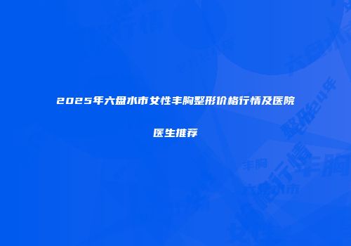 2025年六盘水市女性丰胸整形价格行情及医院医生推荐