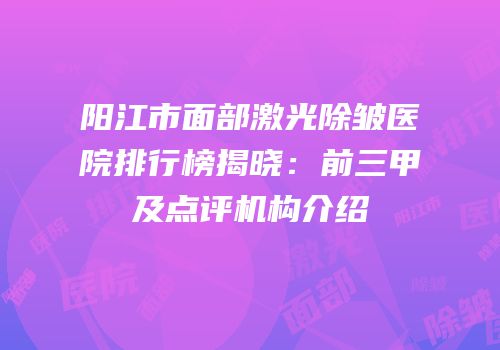 阳江市面部激光除皱医院排行榜揭晓：前三甲及点评机构介绍