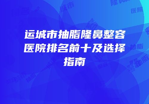 运城市抽脂隆鼻整容医院排名前十及选择指南