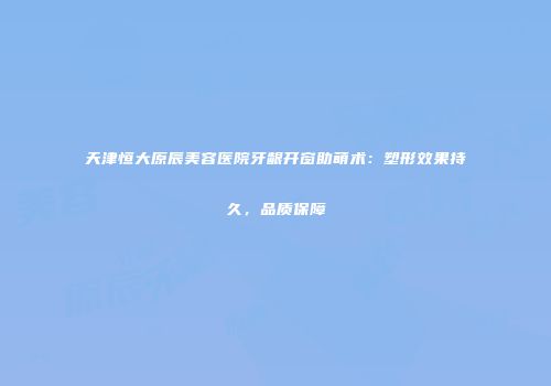 天津恒大原辰美容医院牙龈开窗助萌术：塑形效果持久，品质保障