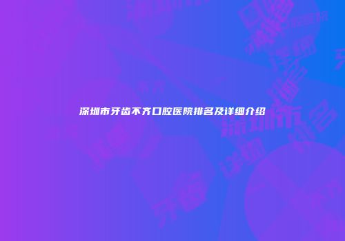 深圳市牙齿不齐口腔医院排名及详细介绍
