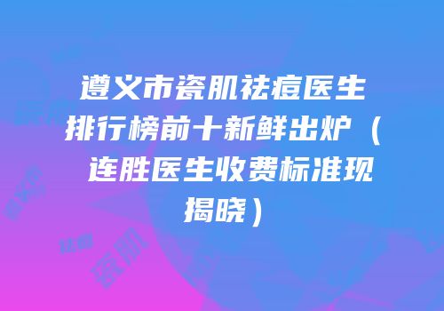 遵义市瓷肌祛痘医生排行榜前十新鲜出炉（咼连胜医生收费标准现揭晓）