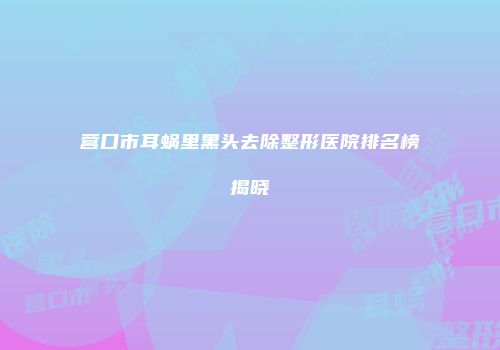 营口市耳蜗里黑头去除整形医院排名榜揭晓