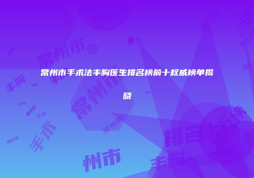 常州市手术法丰胸医生排名榜前十权威榜单揭晓