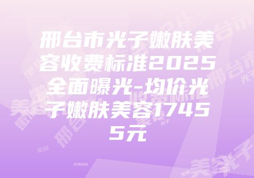 邢台市光子嫩肤美容收费标准2025全面曝光-均价光子嫩肤美容17455元