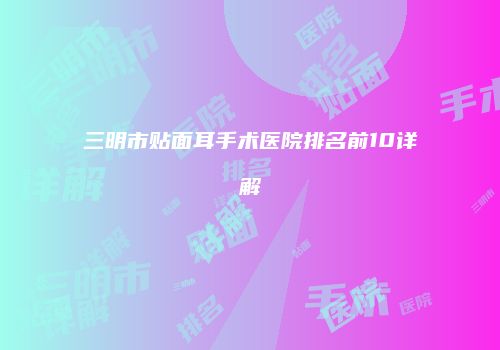 三明市贴面耳手术医院排名前10详解