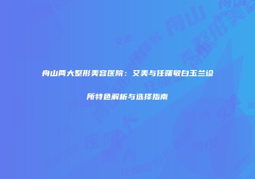 舟山两大整形美容医院：艾美与任曙敏白玉兰诊所特色解析与选择指南