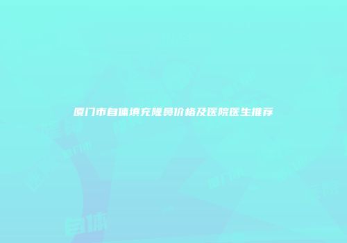 厦门市自体填充隆鼻价格及医院医生推荐