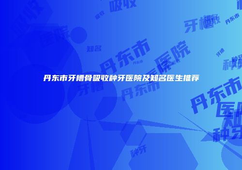 丹东市牙槽骨吸收种牙医院及知名医生推荐
