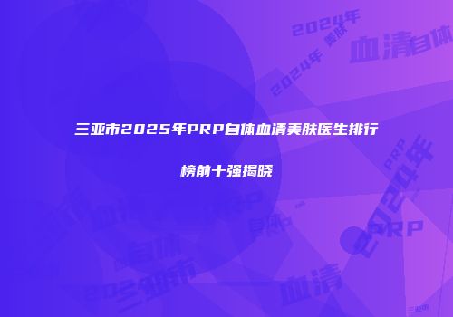 三亚市2025年PRP自体血清美肤医生排行榜前十强揭晓