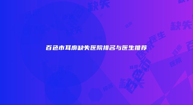 百色市耳廓缺失医院排名与医生推荐