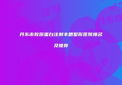 丹东市胶原蛋白注射丰唇整形医院排名及推荐