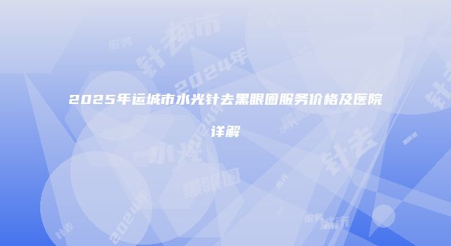 2025年运城市水光针去黑眼圈服务价格及医院详解