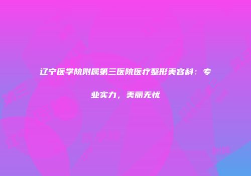 辽宁医学院附属第三医院医疗整形美容科：专业实力，美丽无忧