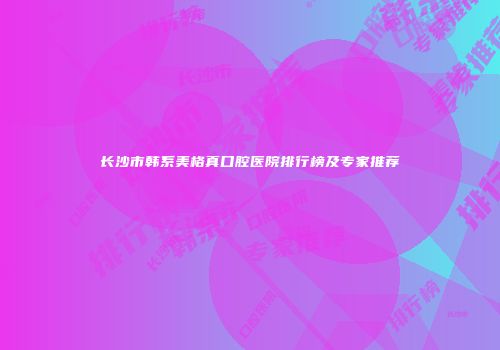 长沙市韩系美格真口腔医院排行榜及专家推荐