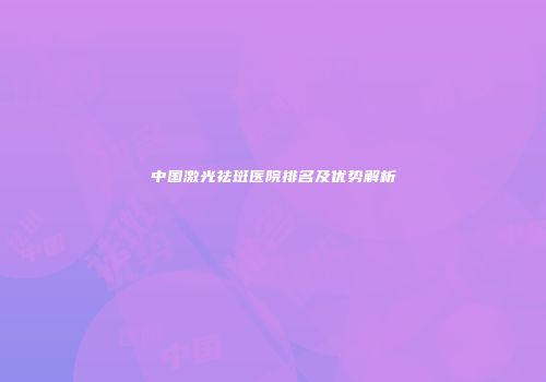 中国激光祛斑医院排名及优势解析