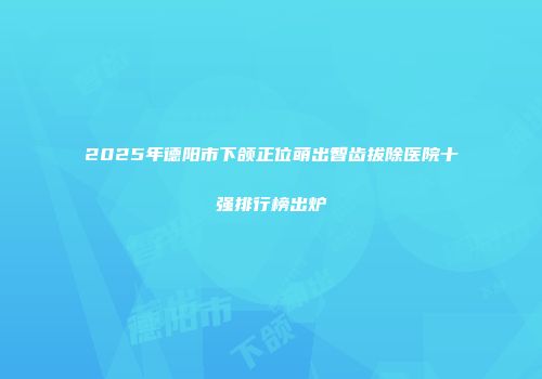 2025年德阳市下颌正位萌出智齿拔除医院十强排行榜出炉