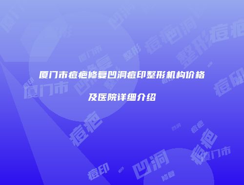 厦门市痘疤修复凹洞痘印整形机构价格及医院详细介绍