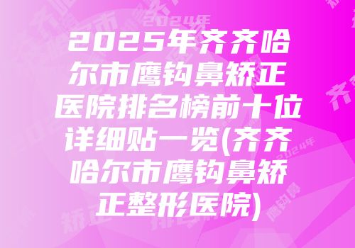 2025年齐齐哈尔市鹰钩鼻矫正医院排名榜前十位详细贴一览(齐齐哈尔市鹰钩鼻矫正整形医院)