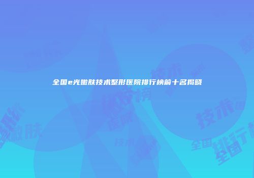 全国e光嫩肤技术整形医院排行榜前十名揭晓