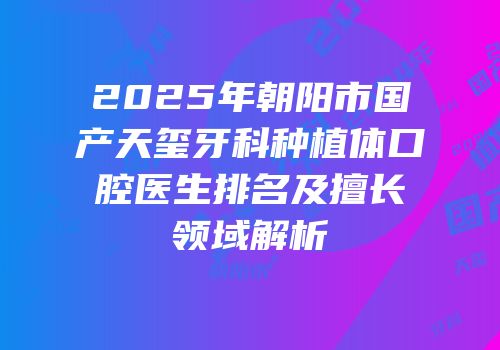 2025年朝阳市国产天玺牙科种植体口腔医生排名及擅长领域解析