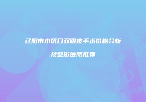 辽阳市小切口双眼皮手术价格分析及整形医院推荐