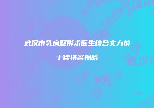 武汉市乳房整形术医生综合实力前十佳排名揭晓