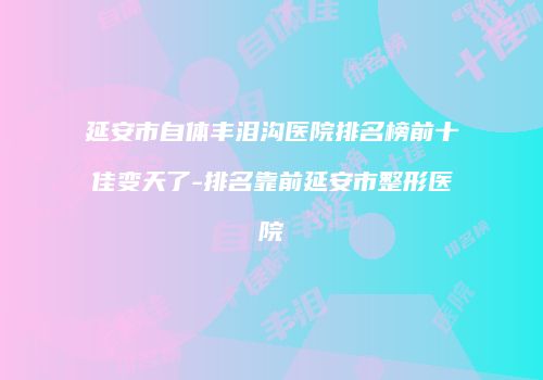 延安市自体丰泪沟医院排名榜前十佳变天了-排名靠前延安市整形医院