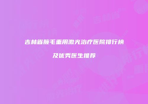 吉林省腋毛重用激光治疗医院排行榜及优秀医生推荐